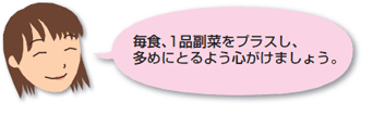 毎食、1品副菜をプラスし、多めにとるよう心がけましょう。