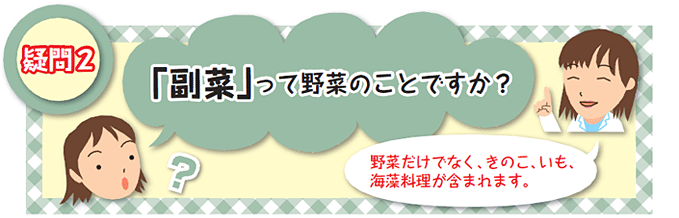 疑問2 「副菜」って野菜のことですか？｜野菜だけでなく、きのこ、いも、海藻料理が含まれます。